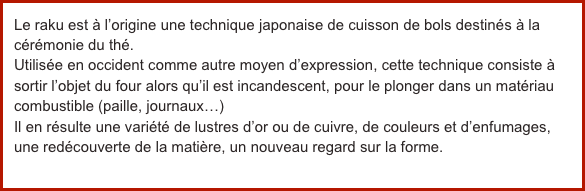 Le raku est à l’origine une technique japonaise de cuisson de bols destinés à la cérémonie du thé.Utilisée en occident comme autre moyen d’expression, cette technique consiste à sortir l’objet du four alors qu’il est incandescent, pour le plonger dans un matériau combustible (paille, journaux…)Il en résulte une variété de lustres d’or ou de cuivre, de couleurs et d’enfumages, une redécouverte de la matière, un nouveau regard sur la forme.
